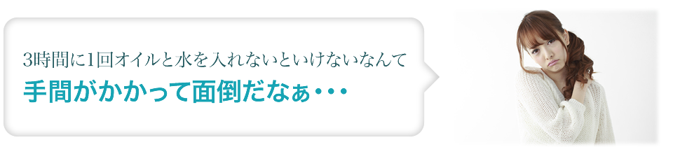 3時間に1回オイルと水をいれないといけないなんて手間がかかって面倒だなぁ・・・