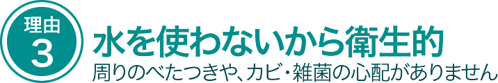 水を使わないから衛生的。周りのベタつきや、カビ・雑菌の心配がありません
