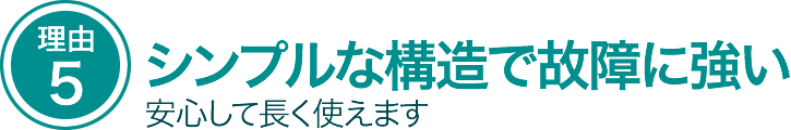 シンプルな構造で故障に強い。安心して長く使えます