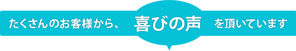 他にもたくさんのお客様から、喜びの声を頂いています