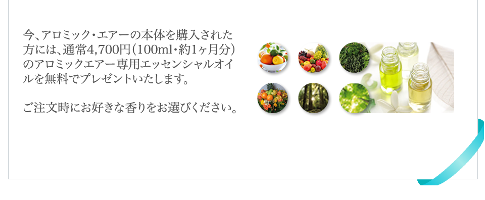 今、アロミック・エアーの本体を購入された方には、通常4,700円（100ｍｌ・約1か月分）のアロミック・エアー専用エッセンシャルオイルを無料でプレゼントいたします。ご注文時にお好きな香りをお選びください。