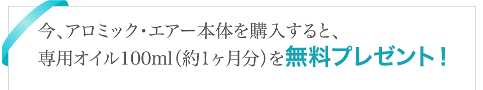今、アロミック・エアー本体を購入すると、先着300名様限定で専用オイル100ｍｌ（約1ヶ月分）を無料プレゼント！