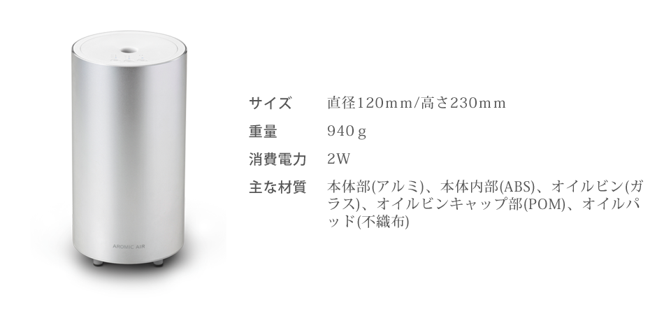 直径120ｍｍ/高さ230ｍｍ、重量940ｇ、消費電力2W、主な素材：本体部(アルミ)、本体内部(ABS)、オイルビン(ガラス)、オイルビンキャップ部(POM)、オイルパッド(不織布)
