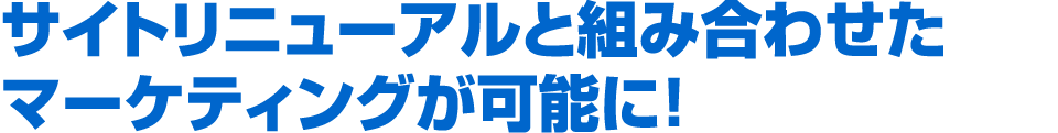 サイトリニューアルと組み合わせたマーケティングが可能に！